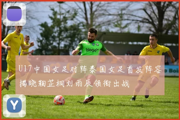 U17中国女足对阵泰国女足首发阵容揭晓鞠芷桐刘雨辰领衔出战