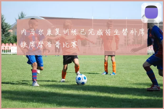 内马尔康复训练已完成将坐替补席缺席摩洛哥比赛