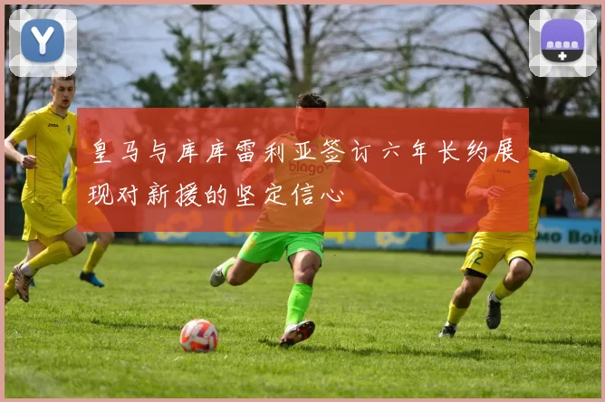 皇马与库库雷利亚签订六年长约展现对新援的坚定信心