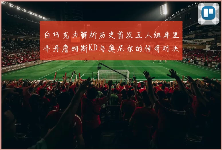 白巧克力解析历史首发五人组库里乔丹詹姆斯KD与奥尼尔的传奇对决与影响