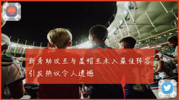 新秀助攻王与盖帽王未入最佳阵容引发热议令人遗憾