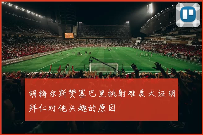 胡梅尔斯赞塞巴里挑射难度大证明拜仁对他兴趣的原因