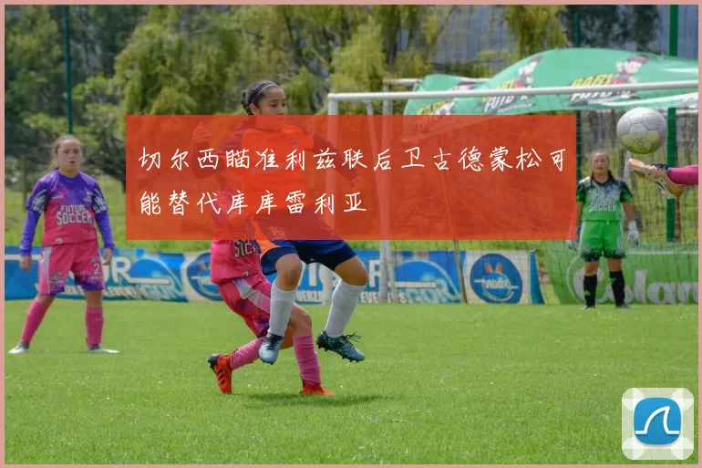 切尔西瞄准利兹联后卫古德蒙松可能替代库库雷利亚