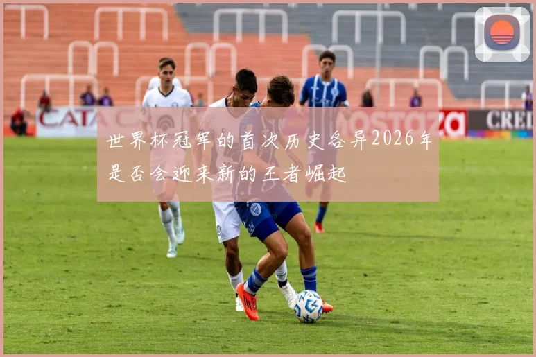 世界杯冠军的首次历史各异2026年是否会迎来新的王者崛起
