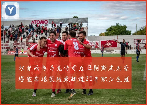 切尔西与马竞传奇后卫阿斯皮利奎塔宣布退役结束辉煌20年职业生涯
