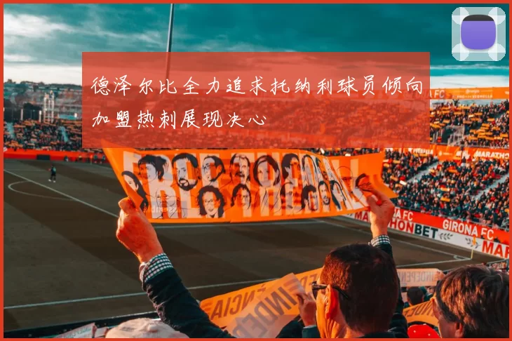 德泽尔比全力追求托纳利球员倾向加盟热刺展现决心